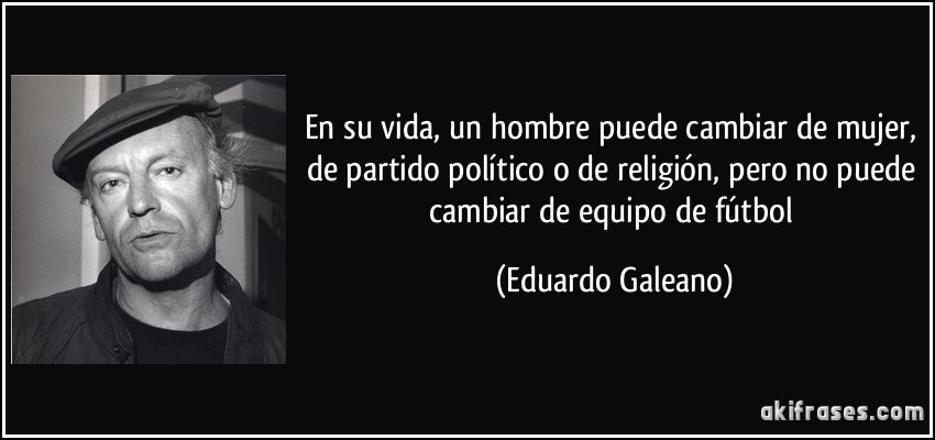 En su vida, un hombre puede cambiar de mujer, de partido político o de religión, pero no puede cambiar de equipo de fútbol (Eduardo Galeano)