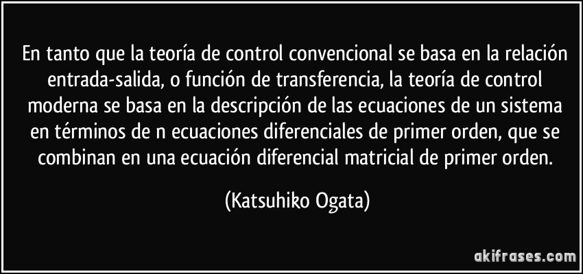 En tanto que la teoría de control convencional se basa en la relación entrada-salida, o función de transferencia, la teoría de control moderna se basa en la descripción de las ecuaciones de un sistema en términos de n ecuaciones diferenciales de primer orden, que se combinan en una ecuación diferencial matricial de primer orden. (Katsuhiko Ogata)