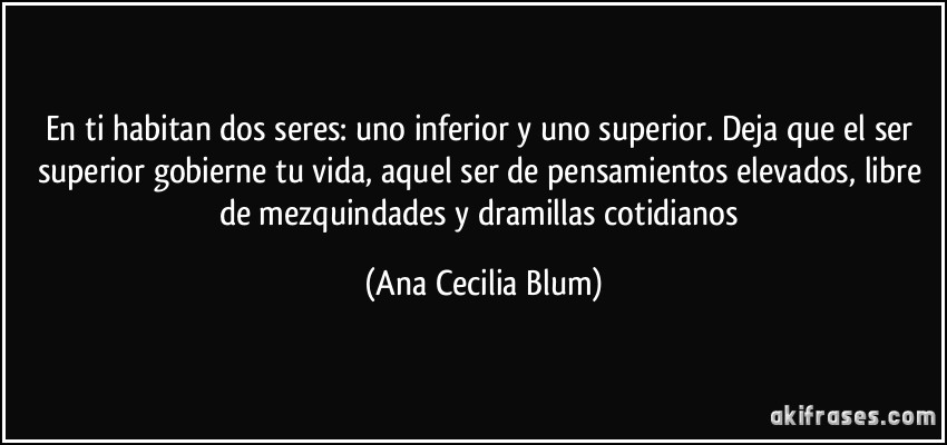 En ti habitan dos seres: uno inferior y uno superior. Deja que el ser superior gobierne tu vida, aquel ser de pensamientos elevados, libre de mezquindades y dramillas cotidianos (Ana Cecilia Blum)