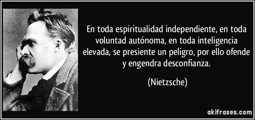 En toda espiritualidad independiente, en toda voluntad autónoma, en toda inteligencia elevada, se presiente un peligro, por ello ofende y engendra desconfianza. (Nietzsche)
