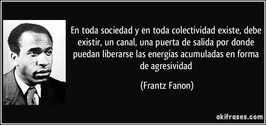 En toda sociedad y en toda colectividad existe, debe existir, un canal, una puerta de salida por donde puedan liberarse las energías acumuladas en forma de agresividad (Frantz Fanon)
