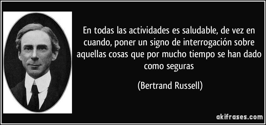 En todas las actividades es saludable, de vez en cuando, poner un signo de interrogación sobre aquellas cosas que por mucho tiempo se han dado como seguras (Bertrand Russell)