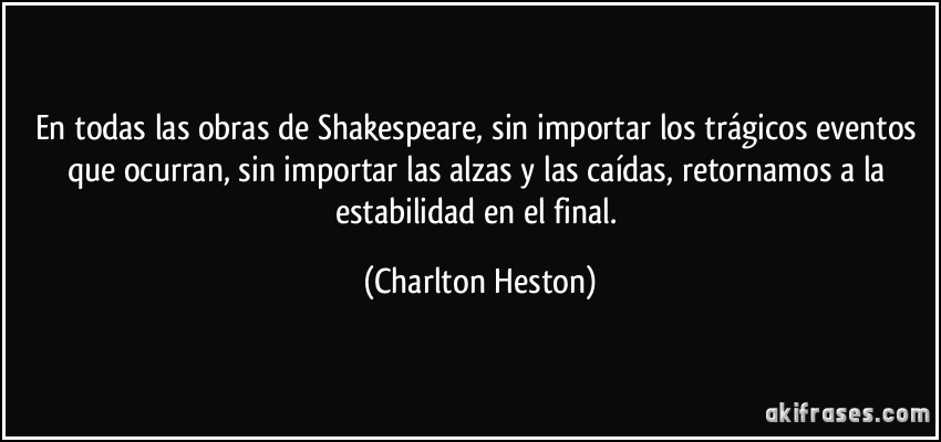 En todas las obras de Shakespeare, sin importar los trágicos eventos que ocurran, sin importar las alzas y las caídas, retornamos a la estabilidad en el final. (Charlton Heston)