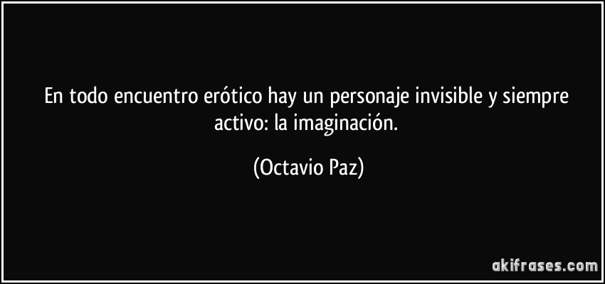 En todo encuentro erótico hay un personaje invisible y siempre activo: la imaginación. (Octavio Paz)