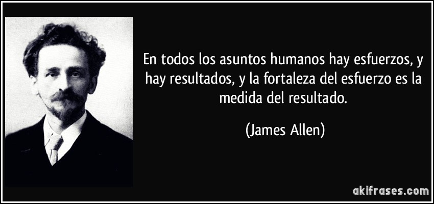 En todos los asuntos humanos hay esfuerzos, y hay resultados, y la fortaleza del esfuerzo es la medida del resultado. (James Allen)