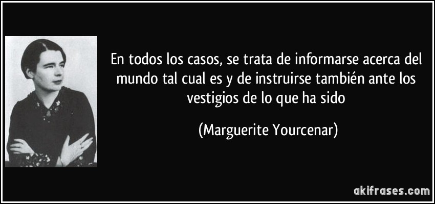 En todos los casos, se trata de informarse acerca del mundo tal cual es y de instruirse también ante los vestigios de lo que ha sido (Marguerite Yourcenar)