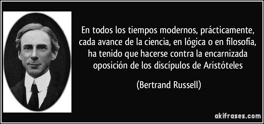 En todos los tiempos modernos, prácticamente, cada avance de la ciencia, en lógica o en filosofía, ha tenido que hacerse contra la encarnizada oposición de los discípulos de Aristóteles (Bertrand Russell)