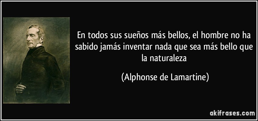 En todos sus sueños más bellos, el hombre no ha sabido jamás inventar nada que sea más bello que la naturaleza (Alphonse de Lamartine)