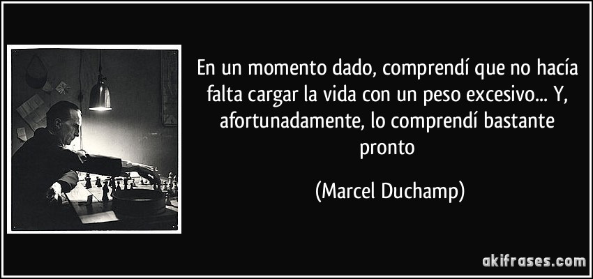 En un momento dado, comprendí que no hacía falta cargar la vida con un peso excesivo... Y, afortunadamente, lo comprendí bastante pronto (Marcel Duchamp)
