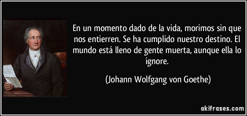 En un momento dado de la vida, morimos sin que nos entierren. Se ha cumplido nuestro destino. El mundo está lleno de gente muerta, aunque ella lo ignore. (Johann Wolfgang von Goethe)