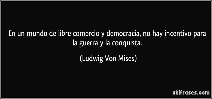 En un mundo de libre comercio y democracia, no hay incentivo para la guerra y la conquista. (Ludwig Von Mises)