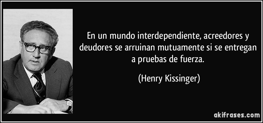 En un mundo interdependiente, acreedores y deudores se arruinan mutuamente si se entregan a pruebas de fuerza. (Henry Kissinger)