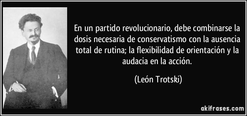 En un partido revolucionario, debe combinarse la dosis necesaria de conservatismo con la ausencia total de rutina; la flexibilidad de orientación y la audacia en la acción. (León Trotski)