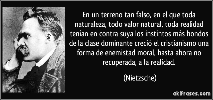 En un terreno tan falso, en el que toda naturaleza, todo valor natural, toda realidad tenían en contra suya los instintos más hondos de la clase dominante creció el cristianismo una forma de enemistad moral, hasta ahora no recuperada, a la realidad. (Nietzsche)