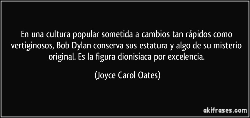 En una cultura popular sometida a cambios tan rápidos como vertiginosos, Bob Dylan conserva sus estatura y algo de su misterio original. Es la figura dionisíaca por excelencia. (Joyce Carol Oates)