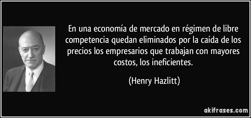 En una economía de mercado en régimen de libre competencia quedan eliminados por la caída de los precios los empresarios que trabajan con mayores costos, los ineficientes. (Henry Hazlitt)