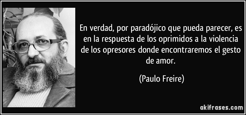 En verdad, por paradójico que pueda parecer, es en la respuesta de los oprimidos a la violencia de los opresores donde encontraremos el gesto de amor. (Paulo Freire)
