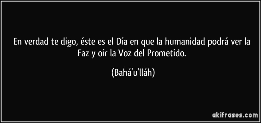 En verdad te digo, éste es el Día en que la humanidad podrá ver la Faz y oír la Voz del Prometido. (Bahá'u'lláh)