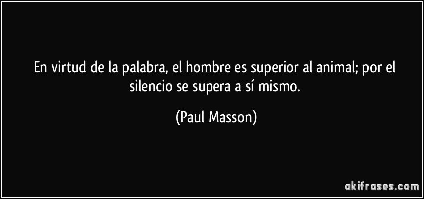 En virtud de la palabra, el hombre es superior al animal; por el silencio se supera a sí mismo. (Paul Masson)