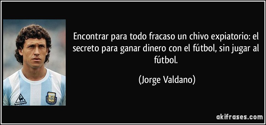 Encontrar para todo fracaso un chivo expiatorio: el secreto para ganar dinero con el fútbol, sin jugar al fútbol. (Jorge Valdano)