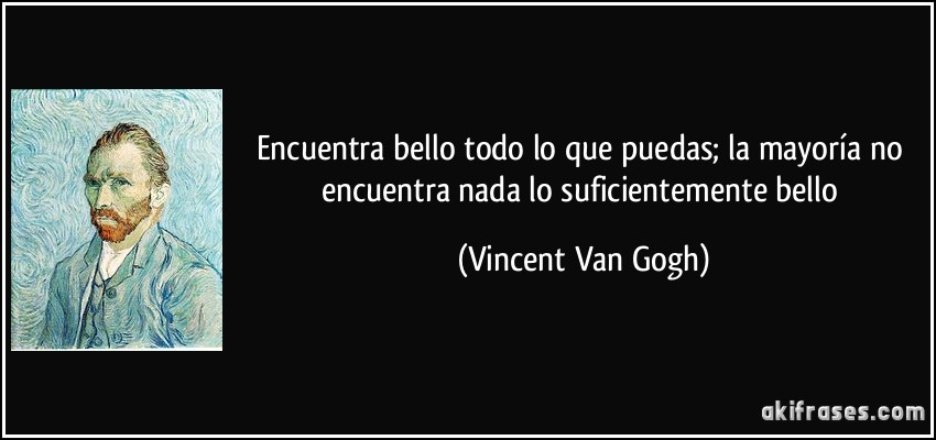 Encuentra bello todo lo que puedas; la mayoría no encuentra nada lo suficientemente bello (Vincent Van Gogh)