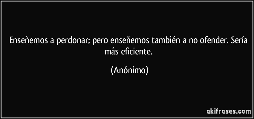 Enseñemos a perdonar; pero enseñemos también a no ofender. Sería más eficiente. (Anónimo)