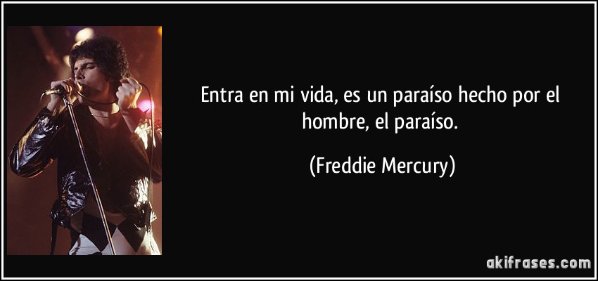 Entra en mi vida, es un paraíso hecho por el hombre, el paraíso. (Freddie Mercury)
