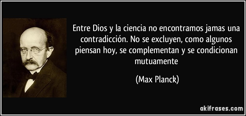 Entre Dios y la ciencia no encontramos jamas una contradicción. No se excluyen, como algunos piensan hoy, se complementan y se condicionan mutuamente (Max Planck)