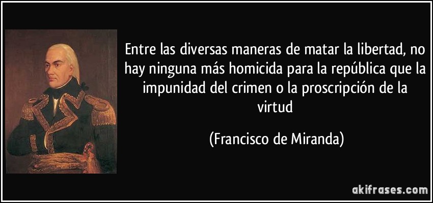 Entre las diversas maneras de matar la libertad, no hay ninguna más homicida para la república que la impunidad del crimen o la proscripción de la virtud (Francisco de Miranda)