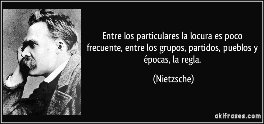 Entre los particulares la locura es poco frecuente, entre los grupos, partidos, pueblos y épocas, la regla. (Nietzsche)