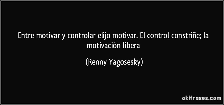 Entre motivar y controlar elijo motivar. El control constriñe; la motivación libera (Renny Yagosesky)