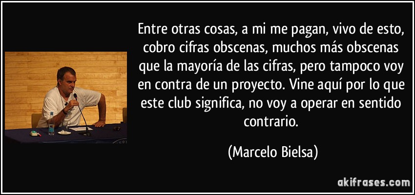 Entre otras cosas, a mi me pagan, vivo de esto, cobro cifras obscenas, muchos más obscenas que la mayoría de las cifras, pero tampoco voy en contra de un proyecto. Vine aquí por lo que este club significa, no voy a operar en sentido contrario. (Marcelo Bielsa)