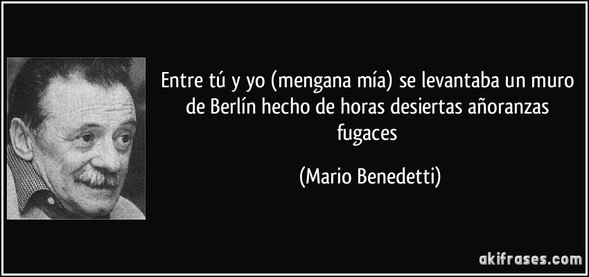 Entre tú y yo (mengana mía) se levantaba un muro de Berlín hecho de horas desiertas añoranzas fugaces (Mario Benedetti)