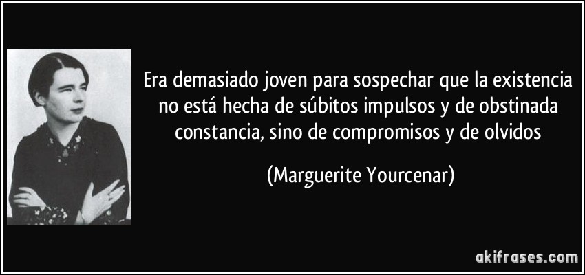 Era demasiado joven para sospechar que la existencia no está hecha de súbitos impulsos y de obstinada constancia, sino de compromisos y de olvidos (Marguerite Yourcenar)