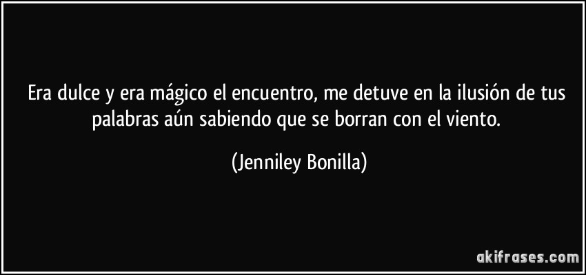 Era dulce y era mágico el encuentro, me detuve en la ilusión de tus palabras aún sabiendo que se borran con el viento. (Jenniley Bonilla)