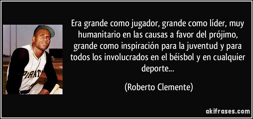 Era grande como jugador, grande como líder, muy humanitario en las causas a favor del prójimo, grande como inspiración para la juventud y para todos los involucrados en el béisbol y en cualquier deporte... (Roberto Clemente)