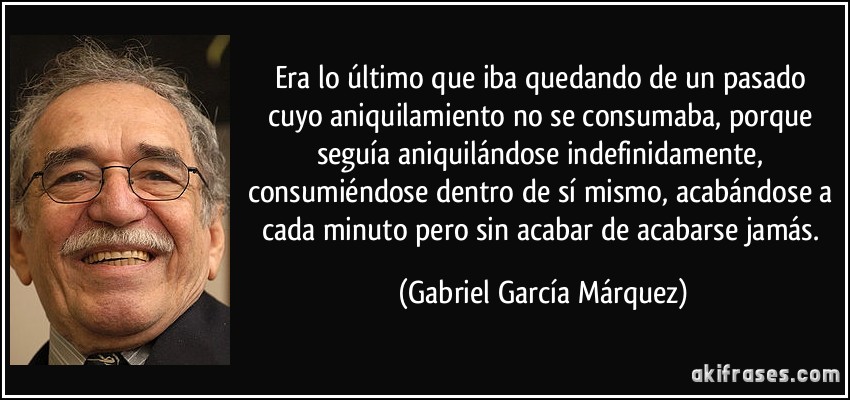 Era lo último que iba quedando de un pasado cuyo aniquilamiento no se consumaba, porque seguía aniquilándose indefinidamente, consumiéndose dentro de sí mismo, acabándose a cada minuto pero sin acabar de acabarse jamás. (Gabriel García Márquez)