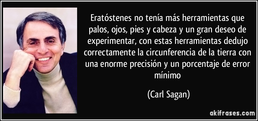 Eratóstenes no tenía más herramientas que palos, ojos, pies y cabeza y un gran deseo de experimentar, con estas herramientas dedujo correctamente la circunferencia de la tierra con una enorme precisión y un porcentaje de error mínimo (Carl Sagan)
