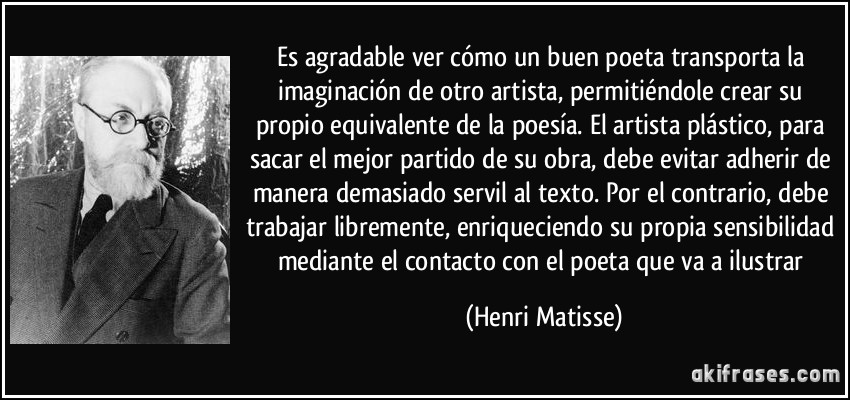 Es agradable ver cómo un buen poeta transporta la imaginación de otro artista, permitiéndole crear su propio equivalente de la poesía. El artista plástico, para sacar el mejor partido de su obra, debe evitar adherir de manera demasiado servil al texto. Por el contrario, debe trabajar libremente, enriqueciendo su propia sensibilidad mediante el contacto con el poeta que va a ilustrar (Henri Matisse)