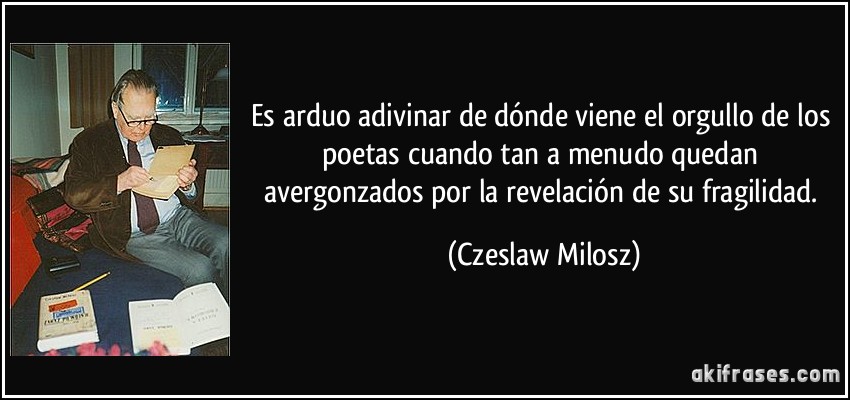 Es arduo adivinar de dónde viene el orgullo de los poetas cuando tan a menudo quedan avergonzados por la revelación de su fragilidad. (Czeslaw Milosz)