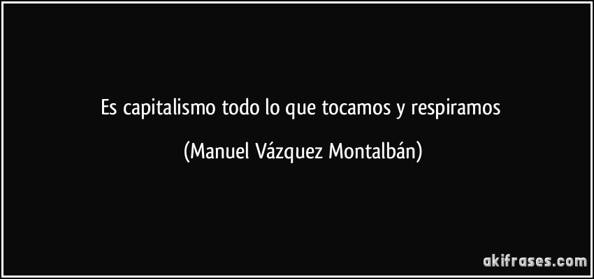 Es capitalismo todo lo que tocamos y respiramos (Manuel Vázquez Montalbán)