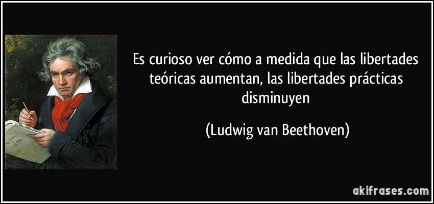 Es curioso ver cómo a medida que las libertades teóricas aumentan, las libertades prácticas disminuyen (Ludwig van Beethoven)