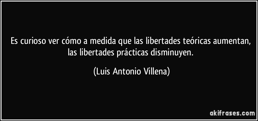 Es curioso ver cómo a medida que las libertades teóricas aumentan, las libertades prácticas disminuyen. (Luis Antonio Villena)