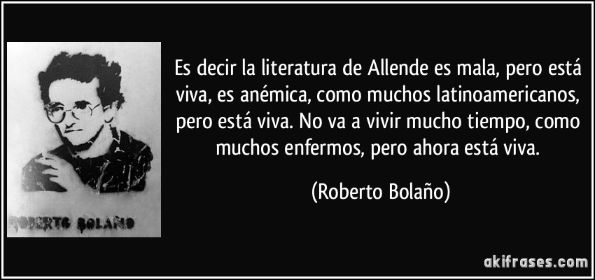 Es decir la literatura de Allende es mala, pero está viva, es anémica, como muchos latinoamericanos, pero está viva. No va a vivir mucho tiempo, como muchos enfermos, pero ahora está viva. (Roberto Bolaño)