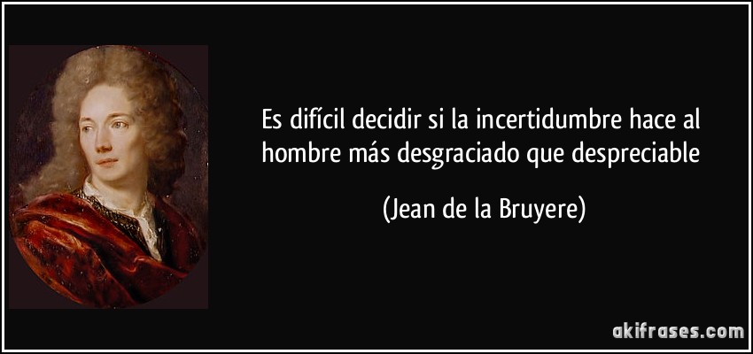 Es difícil decidir si la incertidumbre hace al hombre más desgraciado que despreciable (Jean de la Bruyere)