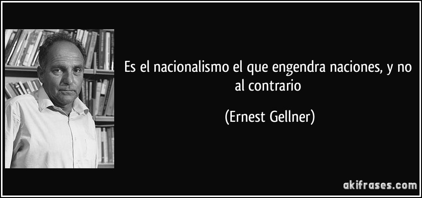 Es el nacionalismo el que engendra naciones, y no al contrario (Ernest Gellner)