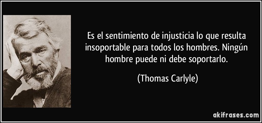 Es el sentimiento de injusticia lo que resulta insoportable para todos los hombres. Ningún hombre puede ni debe soportarlo. (Thomas Carlyle)