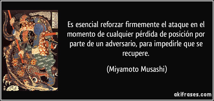 Es esencial reforzar firmemente el ataque en el momento de cualquier pérdida de posición por parte de un adversario, para impedirle que se recupere. (Miyamoto Musashi)