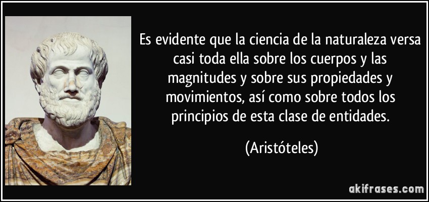 Es evidente que la ciencia de la naturaleza versa casi toda ella sobre los cuerpos y las magnitudes y sobre sus propiedades y movimientos, así como sobre todos los principios de esta clase de entidades. (Aristóteles)