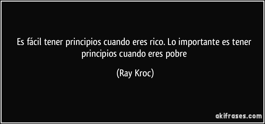 Es fácil tener principios cuando eres rico. Lo importante es tener principios cuando eres pobre (Ray Kroc)